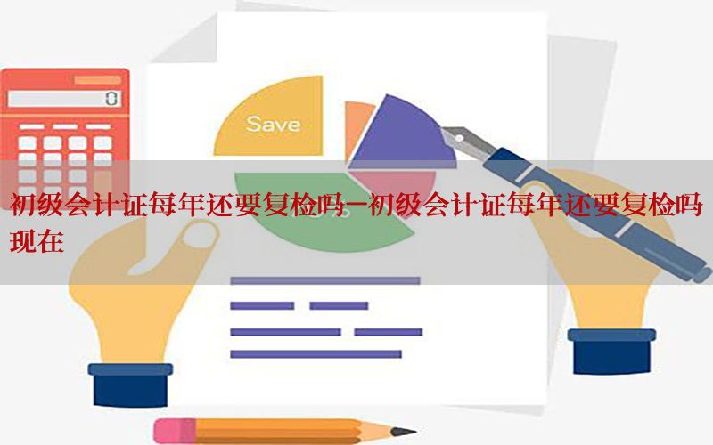 初级会计证每年还要复检吗-初级会计证每年还要复检吗现在