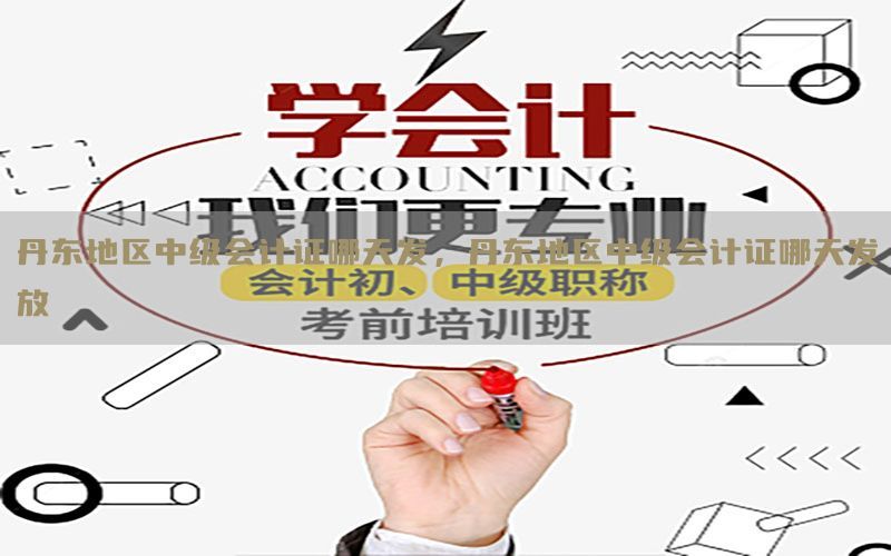 丹东地区中级会计证哪天发，丹东地区中级会计证哪天发放