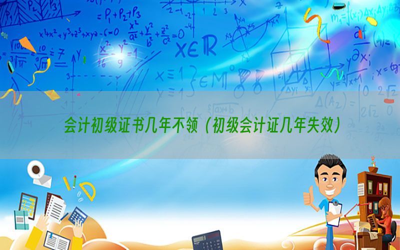 会计初级证书几年不领（初级会计证几年失效）