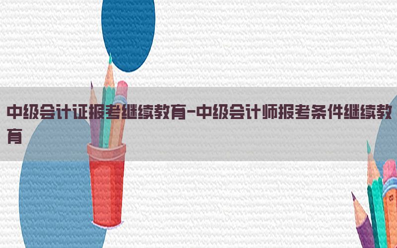 中级会计证报考继续教育-中级会计师报考条件继续教育