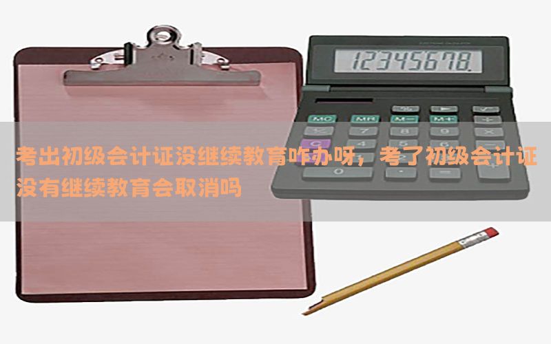 考出初级会计证没继续教育咋办呀，考了初级会计证没有继续教育会取消吗