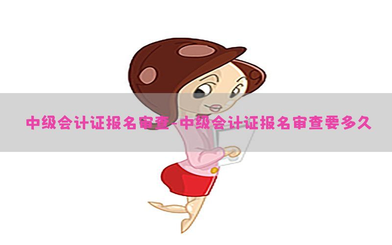 中级会计证报名审查-中级会计证报名审查要多久