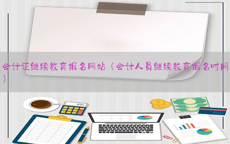 会计证继续教育报名网站（会计人员继续教育报名时间）