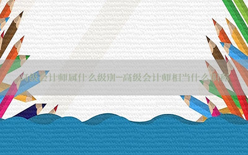 高级会计师属什么级别-高级会计师相当什么职称