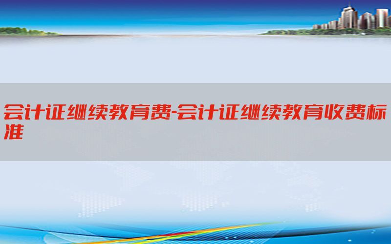 会计证继续教育费-会计证继续教育收费标准