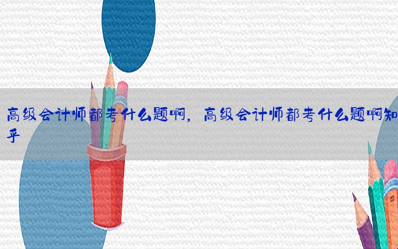高级会计师都考什么题啊，高级会计师都考什么题啊知乎