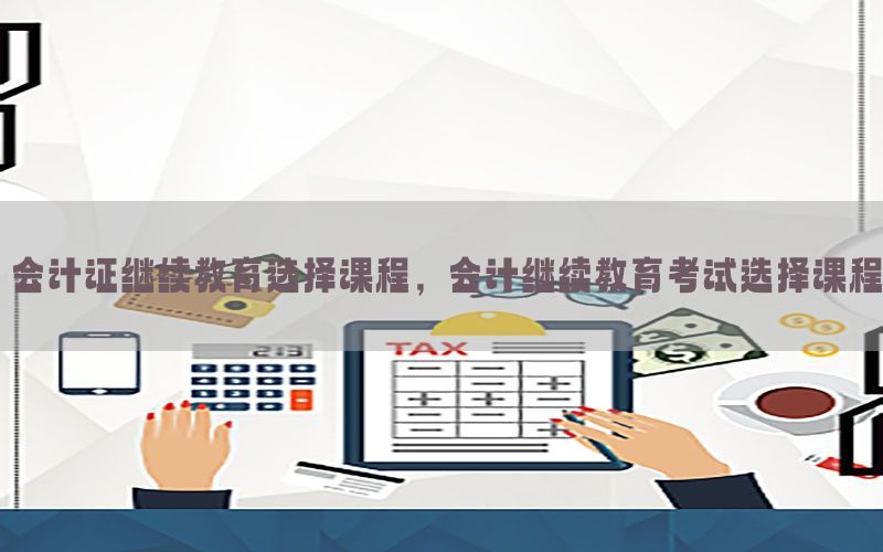会计证继续教育选择课程，会计继续教育考试选择课程