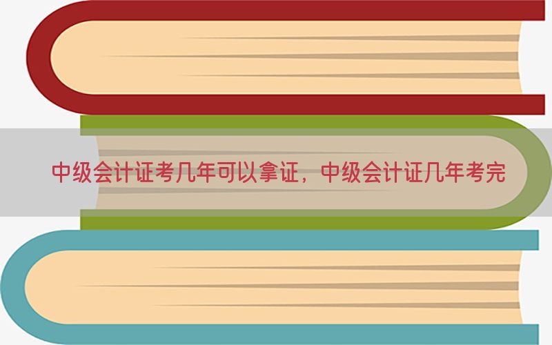 中级会计证考几年可以拿证，中级会计证几年考完