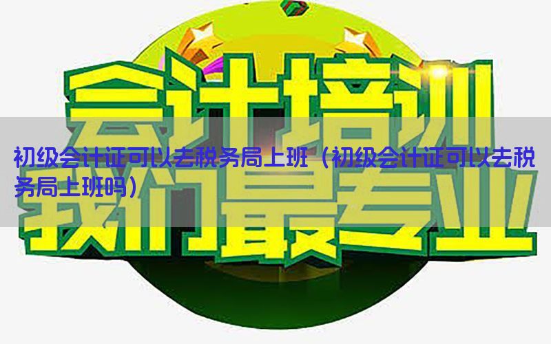 初级会计证可以去税务局上班（初级会计证可以去税务局上班吗）