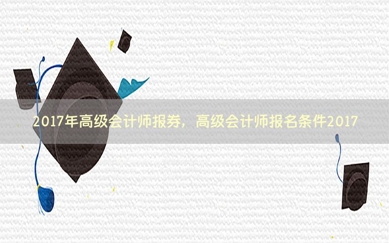 2017年高级会计师报券，高级会计师报名条件2017