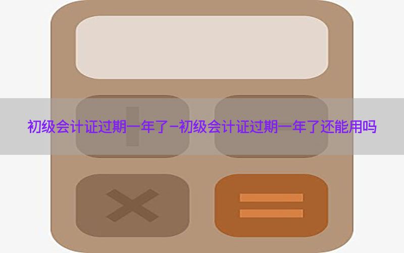 初级会计证过期一年了-初级会计证过期一年了还能用吗
