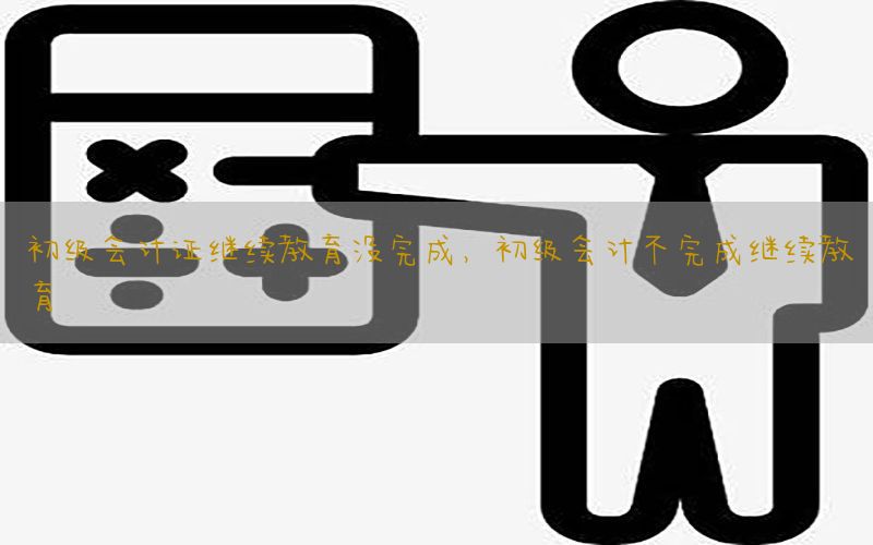 初级会计证继续教育没完成，初级会计不完成继续教育