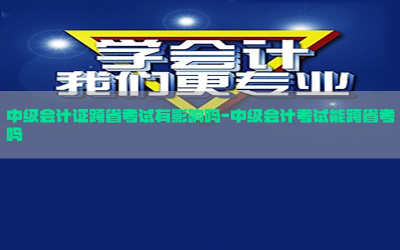 中级会计证跨省考试有影响吗-中级会计考试能跨省考吗