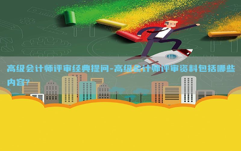 高级会计师评审经典提问-高级会计师评审资料包括哪些内容?