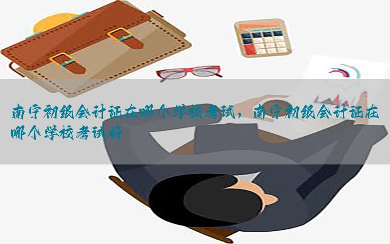 南宁初级会计证在哪个学校考试，南宁初级会计证在哪个学校考试好