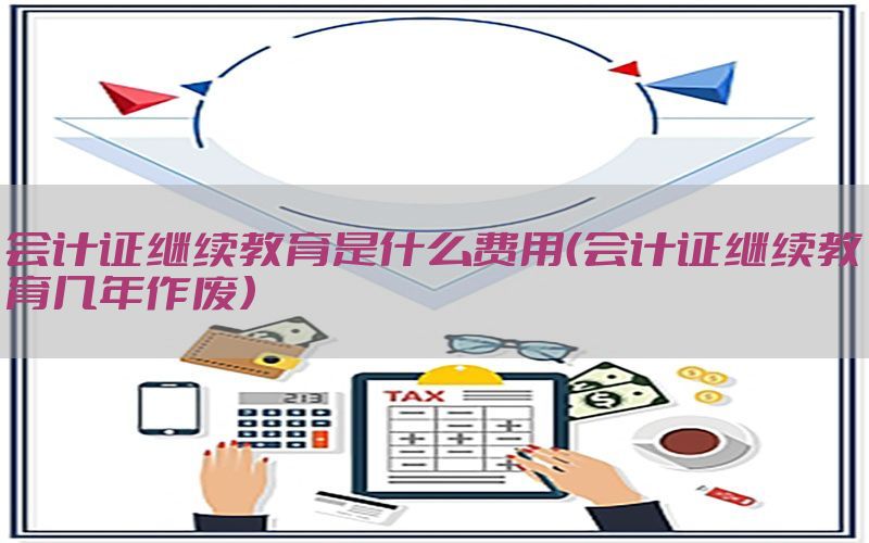 会计证继续教育是什么费用（会计证继续教育几年作废）