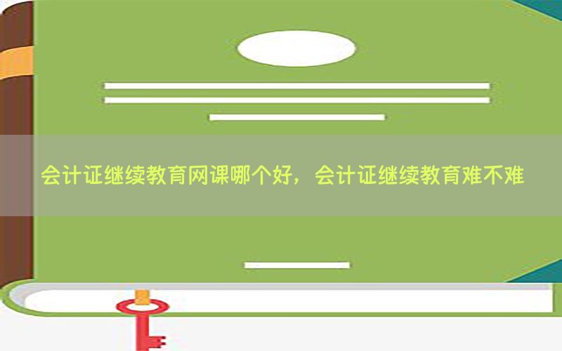 会计证继续教育网课哪个好，会计证继续教育难不难