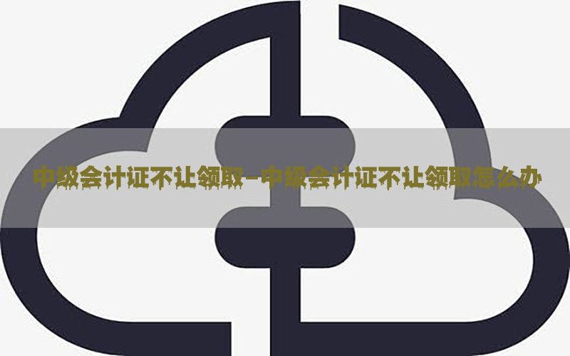 中级会计证不让领取-中级会计证不让领取怎么办