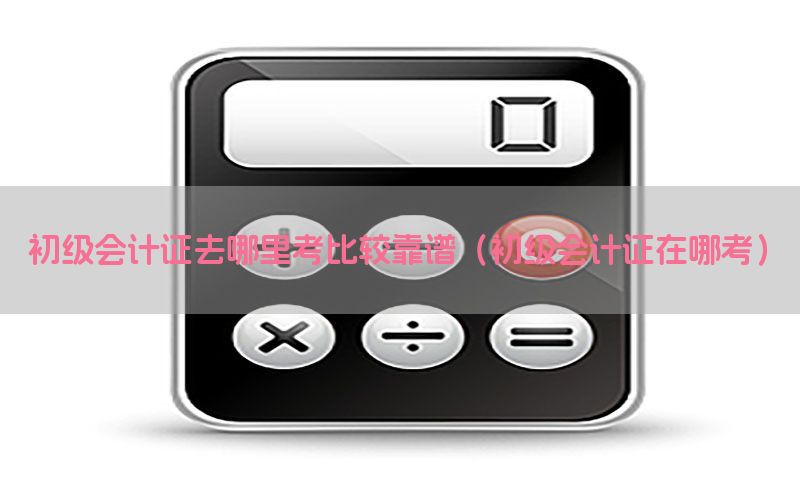 初级会计证去哪里考比较靠谱（初级会计证在哪考）