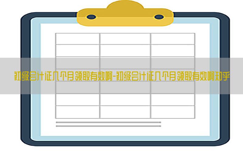 初级会计证几个月领取有效啊-初级会计证几个月领取有效啊知乎
