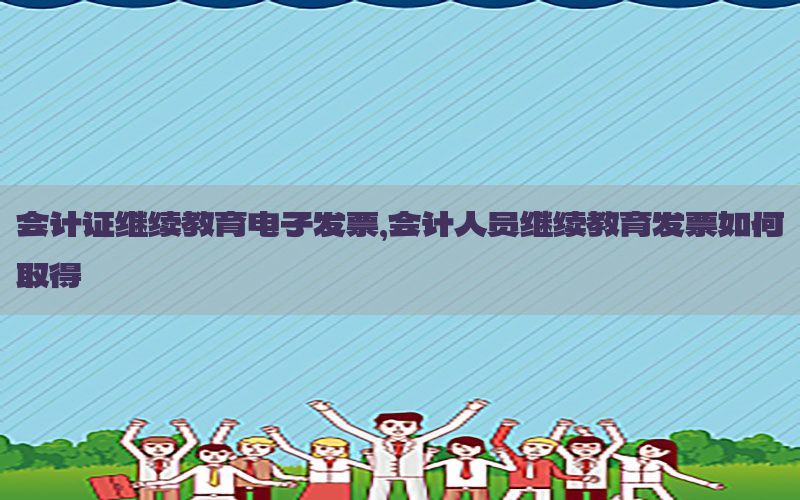 会计证继续教育电子发票，会计人员继续教育发票如何取得