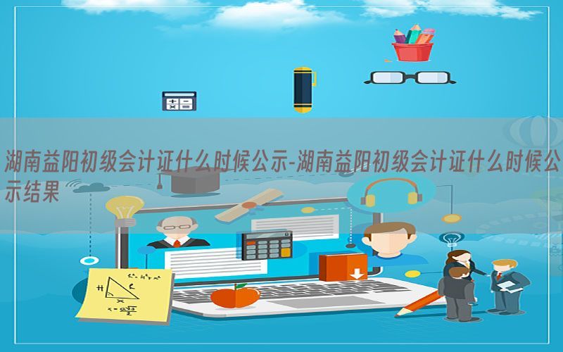 湖南益阳初级会计证什么时候公示-湖南益阳初级会计证什么时候公示结果