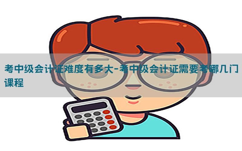 考中级会计证难度有多大-考中级会计证需要考哪几门课程
