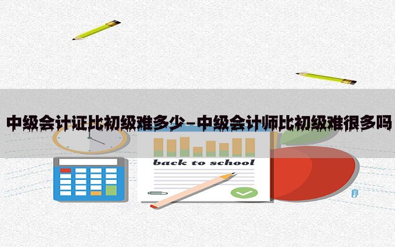 中级会计证比初级难多少-中级会计师比初级难很多吗