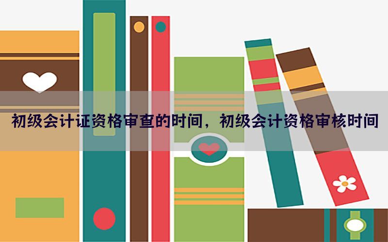 初级会计证资格审查的时间，初级会计资格审核时间