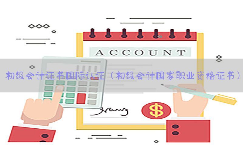 初级会计证书国际认证（初级会计国家职业资格证书）