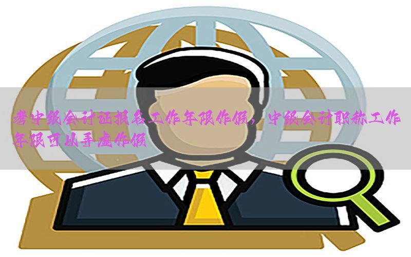 考中级会计证报名工作年限作假，中级会计职称工作年限可以弄虚作假