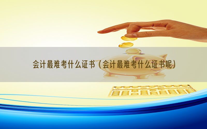 会计最难考什么证书（会计最难考什么证书呢）