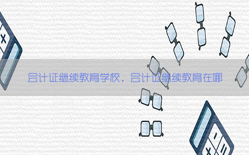 会计证继续教育学校，会计证继续教育在哪