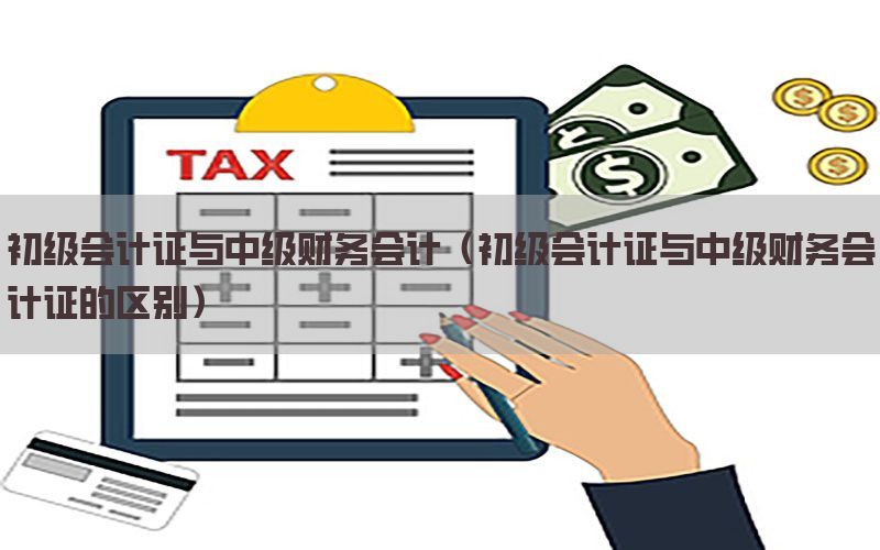 初级会计证与中级财务会计（初级会计证与中级财务会计证的区别）