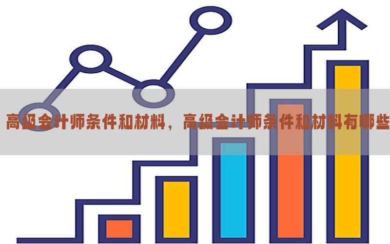高级会计师条件和材料，高级会计师条件和材料有哪些