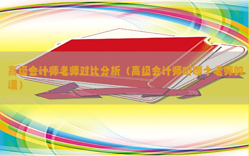 高级会计师老师对比分析（高级会计师听哪个老师的课）