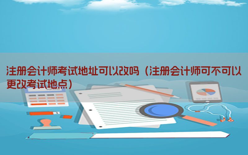 注册会计师考试地址可以改吗（注册会计师可不可以更改考试地点）