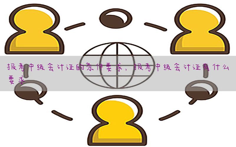 报考中级会计证的条件要求，报考中级会计证有什么要求