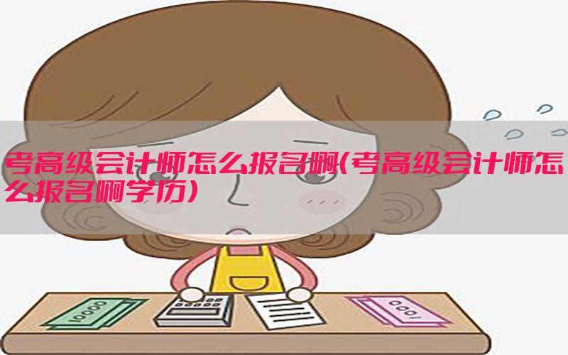 考高级会计师怎么报名啊（考高级会计师怎么报名啊学历）