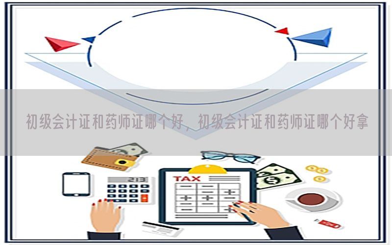 初级会计证和药师证哪个好，初级会计证和药师证哪个好拿