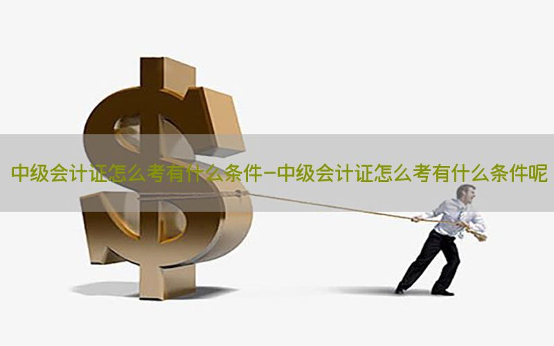 中级会计证怎么考有什么条件-中级会计证怎么考有什么条件呢
