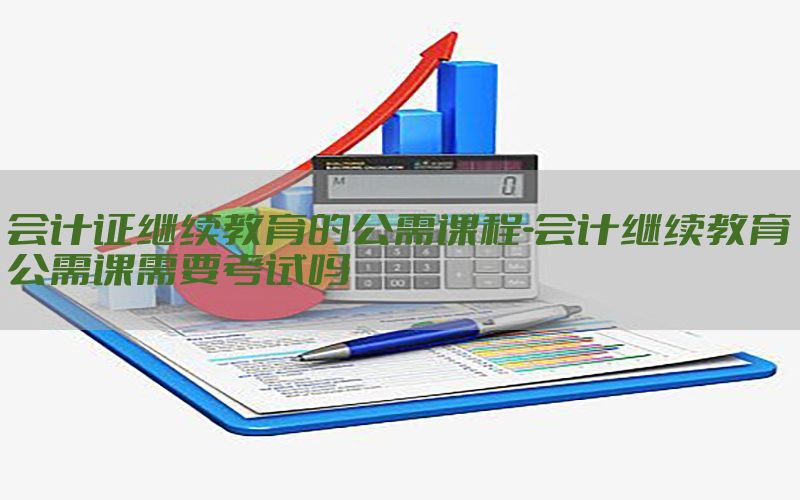 会计证继续教育的公需课程-会计继续教育公需课需要考试吗