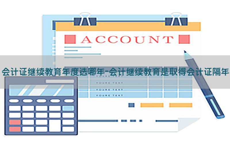 会计证继续教育年度选哪年-会计继续教育是取得会计证隔年