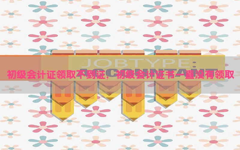 初级会计证领取不到证，初级会计证书一直没有领取