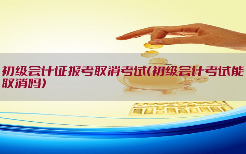 初级会计证报考取消考试（初级会计考试能取消吗）