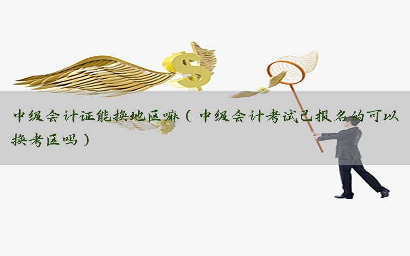 中级会计证能换地区嘛（中级会计考试已报名的可以换考区吗）