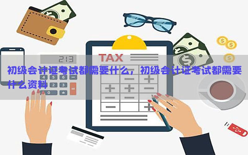 初级会计证考试都需要什么，初级会计证考试都需要什么资料