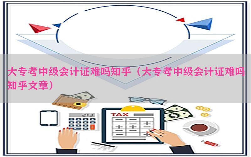 大专考中级会计证难吗知乎（大专考中级会计证难吗知乎文章）