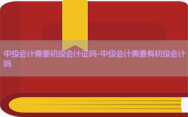 中级会计需要初级会计证吗-中级会计需要有初级会计吗