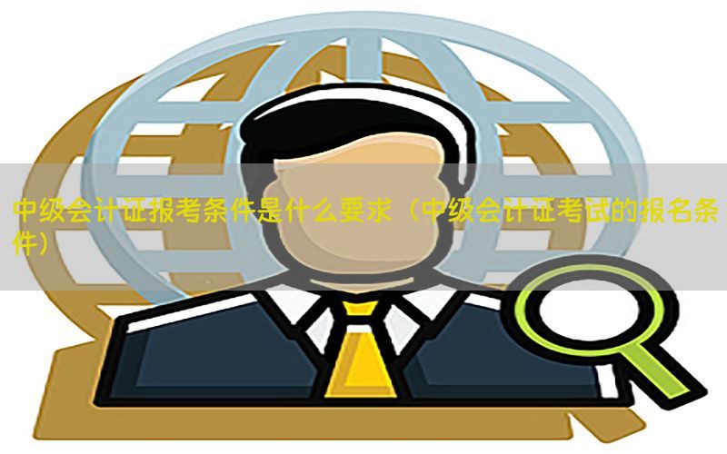 中级会计证报考条件是什么要求（中级会计证考试的报名条件）